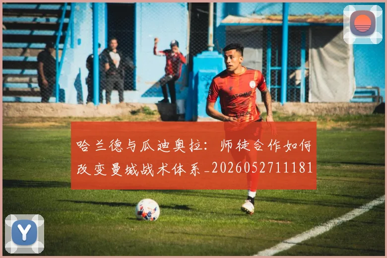 哈兰德与瓜迪奥拉:师徒合作如何改变曼城战术体系_20260527111817_20260703222040