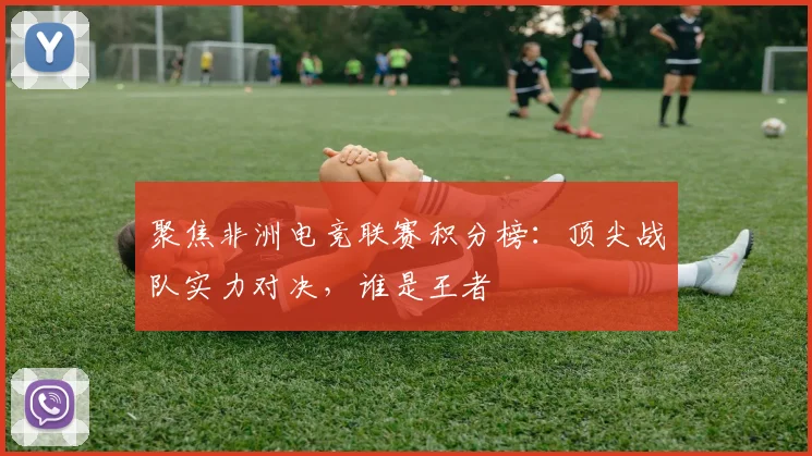 聚焦非洲电竞联赛积分榜：顶尖战队实力对决，谁是王者