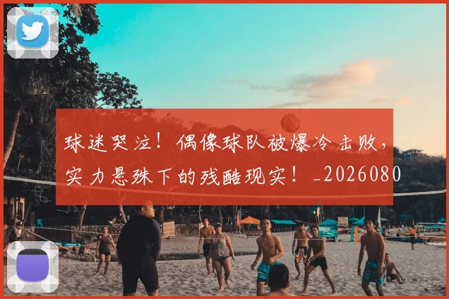 球迷哭泣!偶像球队被爆冷击败,实力悬殊下的残酷现实!_20260802160912