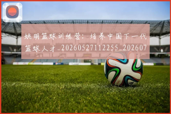 姚明篮球训练营:培养中国下一代篮球人才_20260527112255_20260720192202