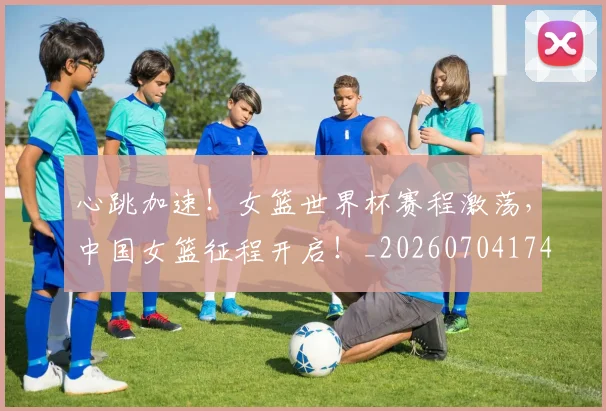 心跳加速!女篮世界杯赛程激荡,中国女篮征程开启!_20260704174110_20260722163751