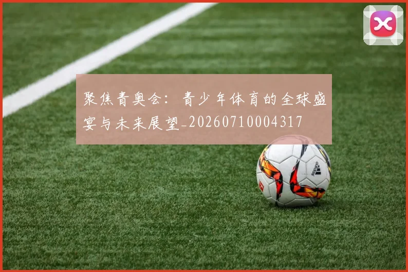 聚焦青奥会：青少年体育的全球盛宴与未来展望_20260710004317
