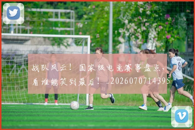 战队风云!国家级电竞赛事盘点,看谁能笑到最后!_20260707143958_20260723182102