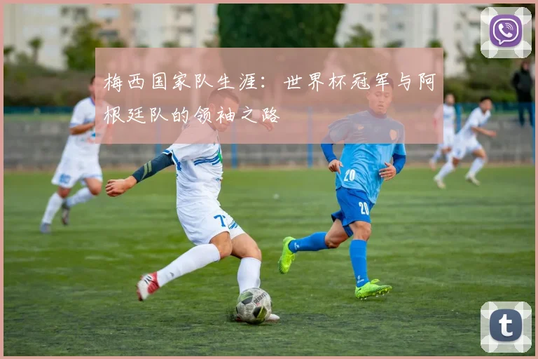 梅西国家队生涯:世界杯冠军与阿根廷队的领袖之路