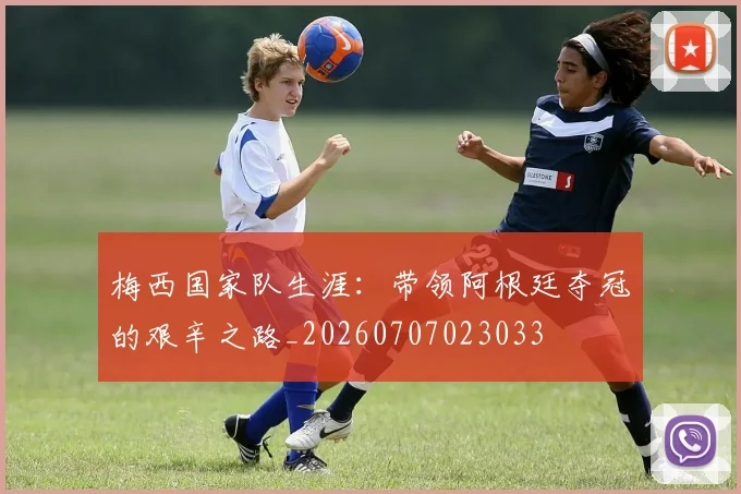 梅西国家队生涯：带领阿根廷夺冠的艰辛之路_20260707023033