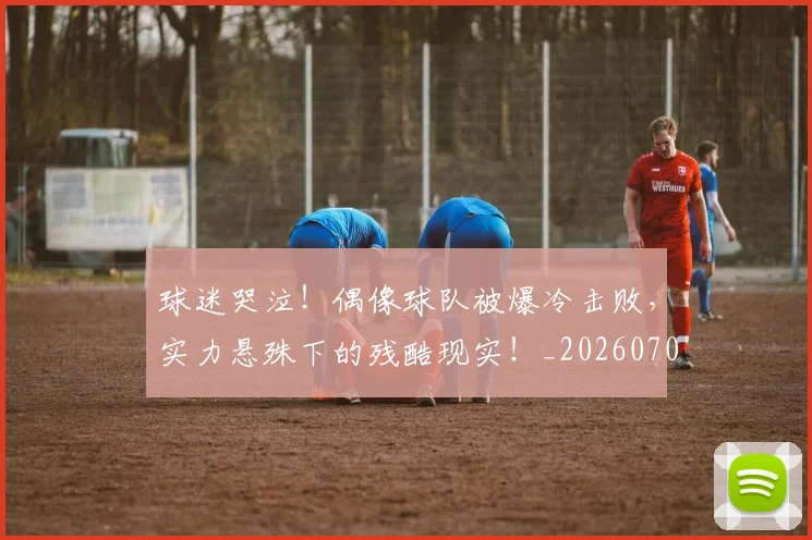 球迷哭泣!偶像球队被爆冷击败,实力悬殊下的残酷现实!_20260708191846
