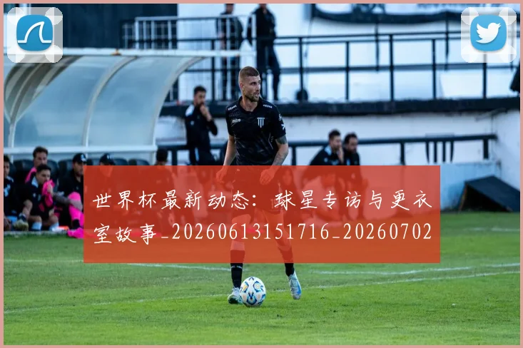 世界杯最新动态:球星专访与更衣室故事_20260613151716_20260702174135