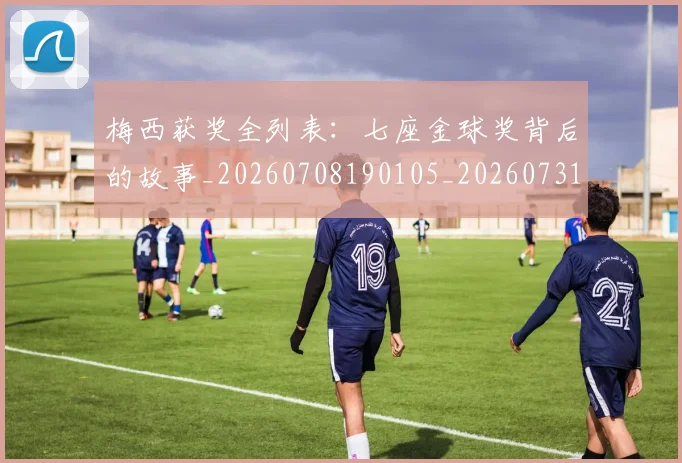 梅西获奖全列表:七座金球奖背后的故事_20260708190105_20260731182352