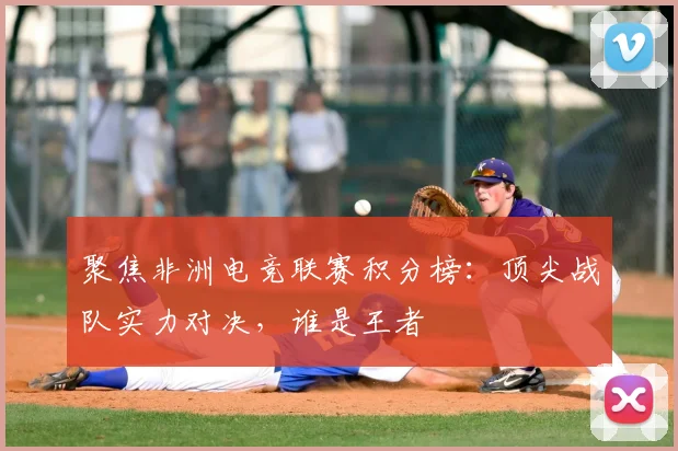 聚焦非洲电竞联赛积分榜:顶尖战队实力对决,谁是王者