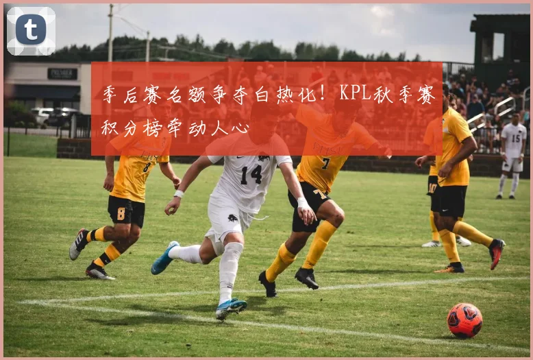季后赛名额争夺白热化!KPL秋季赛积分榜牵动人心