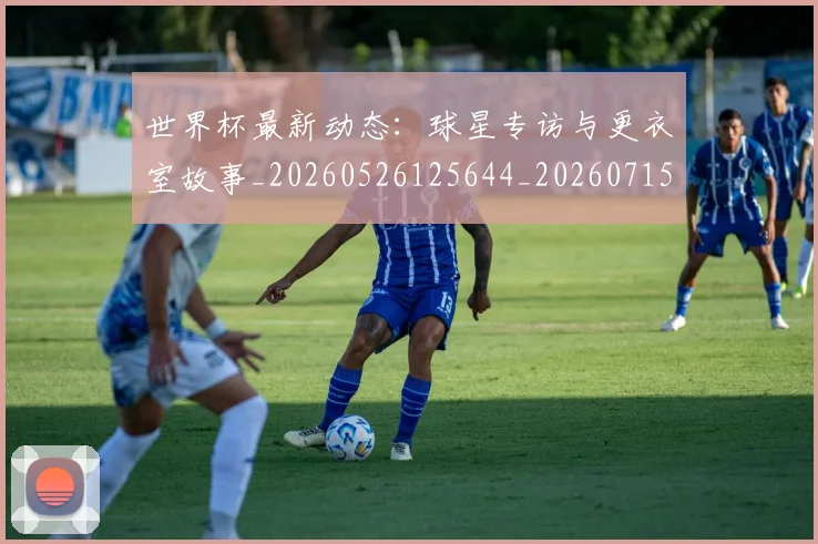 世界杯最新动态:球星专访与更衣室故事_20260526125644_20260715191136