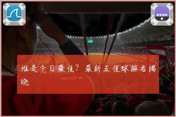 谁是今日最佳?最新五佳球排名揭晓