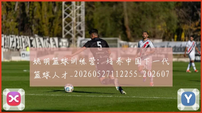 姚明篮球训练营:培养中国下一代篮球人才_20260527112255_20260703232933