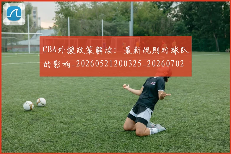 CBA外援政策解读：最新规则对球队的影响_20260521200325_20260702163929