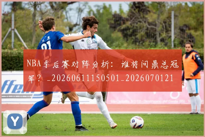 NBA季后赛对阵分析:谁将问鼎总冠军?_20260611150501_20260701215847