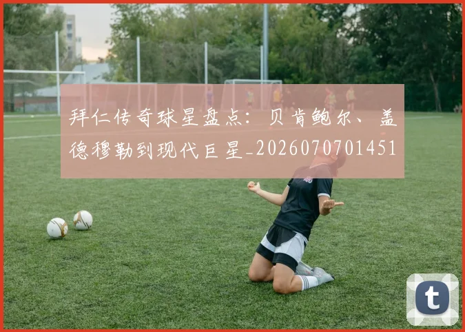 拜仁传奇球星盘点：贝肯鲍尔、盖德穆勒到现代巨星_20260707014513